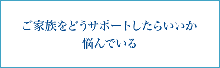 ご家族をどうサポートしたらいいか悩んでいる