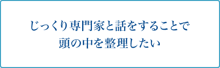 じっくり専門家と話をすることで頭の中を整理したい